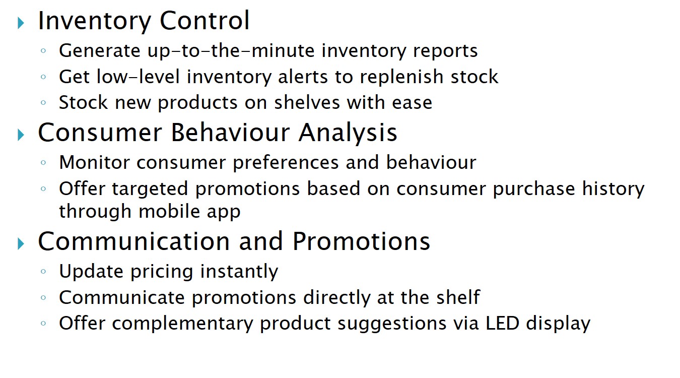 Inventory Control Generate up-to-the-minute inventory reports Get low-level inventory alerts to replenish stock Stock new products on shelves with ease Consumer Behaviour Analysis Monitor consumer preferences and behaviour Offer targeted promotions based on consumer purchase history through mobile app Communication and Promotions Update pricing instantly Communicate promotions directly at the shelf Offer complementary product suggestions via LED display 